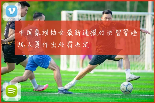 中国象棋协会最新通报对洪智等违规人员作出处罚决定